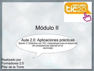 Módulo II Aula 2.0: Aplicaciones prácticas Sesión 3: Didáctica con TIC, metodología para el desarrollo de competencias básicas en el  alumnado Realizado por Formadores 2.0  Pilar de la Torre 