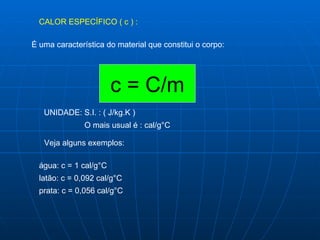 CALOR ESPECÍFICO ( c ) : É uma característica do material que constitui o corpo:  c = C/m UNIDADE: S.I. : ( J/kg.K )  O mais usual é : cal/g°C Veja alguns exemplos: água: c = 1 cal/g°C latão: c = 0,092 cal/g°C prata: c = 0,056 cal/g°C 