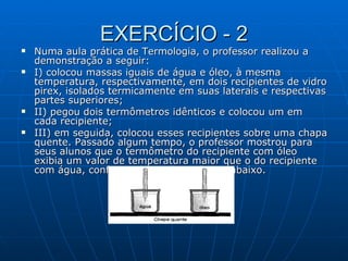 EXERCÍCIO - 2 Numa aula prática de Termologia, o professor realizou a demonstração a seguir: I) colocou massas iguais de água e óleo, à mesma temperatura, respectivamente, em dois recipientes de vidro pirex, isolados termicamente em suas laterais e respectivas partes superiores; II) pegou dois termômetros idênticos e colocou um em cada recipiente; III) em seguida, colocou esses recipientes sobre uma chapa quente. Passado algum tempo, o professor mostrou para seus alunos que o termômetro do recipiente com óleo exibia um valor de temperatura maior que o do recipiente com água, conforme ilustrado na figura abaixo. 
