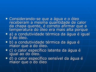 Considerando-se que a água e o óleo receberam a mesma quantidade de calor da chapa quente, é correto afirmar que a temperatura do óleo era mais alta porque a) a condutividade térmica da água é igual à do óleo. b) a condutividade térmica da água é maior que a do óleo.  c) o calor específico latente da água é igual ao do óleo. d) o calor específico sensível da água é maior que o do óleo   