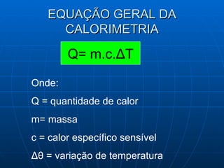 EQUAÇÃO GERAL DA CALORIMETRIA Q= m.c. Δ T Onde: Q = quantidade de calor m= massa  c = calor específico sensível Δθ  = variação de temperatura 