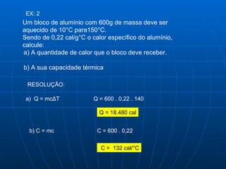 EX: 2 Um bloco de alumínio com 600g de massa deve ser aquecido de 10°C para150°C.  Sendo de 0,22 cal/g°C o calor específico do alumínio, calcule:  a) A quantidade de calor que o bloco deve receber. b) A sua capacidade térmica  RESOLUÇÃO:  a)  Q = mc Δ T Q = 600 . 0,22 . 140  Q = 18.480 cal b) C = mc C = 600 . 0,22 C =  132 cal/°C 