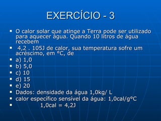 EXERCÍCIO - 3 O calor solar que atinge a Terra pode ser utilizado para aquecer água. Quando 10 litros de água recebem 4,2 . 105J de calor, sua temperatura sofre um acréscimo, em °C, de a) 1,0  b) 5,0  c) 10  d) 15  e) 20 Dados: densidade da água 1,0kg/ L  calor específico sensível da água: 1,0cal/g°C 1,0cal = 4,2J 