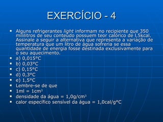 EXERCÍCIO - 4 Alguns refrigerantes  light  informam no recipiente que 350 mililitros de seu conteúdo possuem teor calórico de l,5kcal. Assinale a seguir a alternativa que representa a variação de temperatura que um litro de água sofreria se essa quantidade de energia fosse destinada exclusivamente para o seu aquecimento. a) 0,015°C  b) 0,03°C  c) 0,15°C d) 0,3°C  e) 1,5°C Lembre-se de que  1ml = 1cm 3 densidade da água = 1,0g/cm 3 calor específico sensível da água = 1,0cal/g°C 