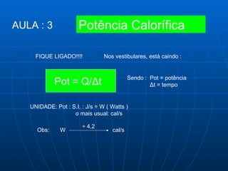 FIQUE LIGADO!!!! Nos vestibulares, está caindo :  Pot = Q/ Δ t  Sendo :  Pot = potência Δ t = tempo UNIDADE: Pot : S.I. : J/s = W ( Watts ) o mais usual: cal/s Obs:  W  cal/s ÷ 4,2 Potência Calorífica AULA : 3 