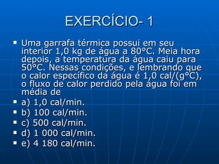 EXERCÍCIO- 1 Uma garrafa térmica possui em seu interior 1,0 kg de água a 80°C. Meia hora depois, a temperatura da água caiu para 50°C. Nessas condições, e lembrando que o calor específico da água é 1,0 cal/(g°C), o fluxo de calor perdido pela água foi em média de a) 1,0 cal/min.  b) 100 cal/min.  c) 500 cal/min. d) 1 000 cal/min.  e) 4 180 cal/min. 