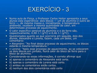 EXERCÍCIO - 3 Numa aula de Física, o Professor Carlos Heitor apresenta a seus alunos esta experiência: dois blocos — um de alumínio e outro de ferro —, de mesma massa e, inicialmente, à temperatura ambiente, recebem a mesma quantidade de calor, em determinado processo de aquecimento. O calor específico sensível do alumínio e o do ferro são, respectivamente, 0,90 J / (g°C) e 0,46 J / (g°C). Questionados quanto ao que ocorreria em seguida, dois dos alunos, Alexandre e Lorena, fazem, cada um deles, um comentário: •  Alexandre: “Ao final desse processo de aquecimento, os blocos estarão à mesma temperatura.” •  Lorena: “Após esse processo de aquecimento, ao se colocarem os dois blocos em contato, fluirá calor do bloco de ferro para o bloco de alumínio.” Considerando-se essas informações, é correto afirmar que a) apenas o comentário de Alexandre está certo. b) apenas o comentário de Lorena está certo. c) ambos os comentários estão certos. d) nenhum dos dois comentários está certo   