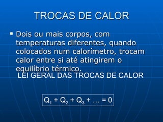 TROCAS DE CALOR Dois ou mais corpos, com temperaturas diferentes, quando colocados num calorímetro, trocam calor entre si até atingirem o equilíbrio térmico.  LEI GERAL DAS TROCAS DE CALOR Q 1  + Q 2  + Q 3  + … = 0 