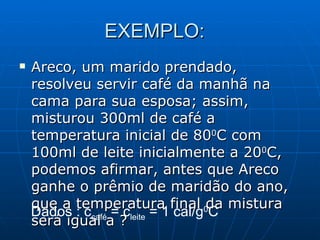 EXEMPLO:  Areco, um marido prendado, resolveu servir café da manhã na cama para sua esposa; assim, misturou 300ml de café a temperatura inicial de 80 0 C com 100ml de leite inicialmente a 20 0 C, podemos afirmar, antes que Areco ganhe o prêmio de maridão do ano, que a temperatura final da mistura será igual a ?  Dados : c café  = c leite  = 1 cal/g 0 C 