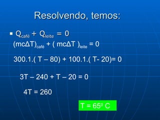Resolvendo, temos:  Q café  + Q leite  = 0 (mc Δ T) café  + ( mc Δ T ) leite  = 0 300.1.( T – 80) + 100.1.( T- 20)= 0 3T – 240 + T – 20 = 0 4T = 260 T = 65 0  C 