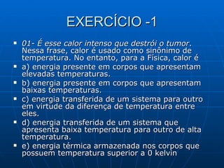 EXERCÍCIO -1 01- É esse calor intenso que destrói o tumor . Nessa frase, calor é usado como sinônimo de temperatura. No entanto, para a Física, calor é a) energia presente em corpos que apresentam elevadas temperaturas.  b) energia presente em corpos que apresentam baixas temperaturas. c) energia transferida de um sistema para outro em virtude da diferença de temperatura entre eles. d) energia transferida de um sistema que apresenta baixa temperatura para outro de alta temperatura. e) energia térmica armazenada nos corpos que possuem temperatura superior a 0 kelvin  