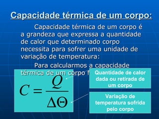 Capacidade térmica de um corpo: Capacidade térmica de um corpo é a grandeza que expressa a quantidade de calor que determinado corpo necessita para sofrer uma unidade de variação de temperatura: Para calcularmos a capacidade térmica de um corpo fazemos: Quantidade de calor dada ou retirada de um corpo Variação de temperatura sofrida pelo corpo 