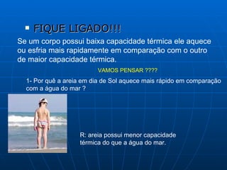 FIQUE LIGADO!!! Se um corpo possui baixa capacidade térmica ele aquece ou esfria mais rapidamente em comparação com o outro de maior capacidade térmica. VAMOS PENSAR ???? 1- Por quê a areia em dia de Sol aquece mais rápido em comparação  com a água do mar ? R: areia possui menor capacidade térmica do que a água do mar.  