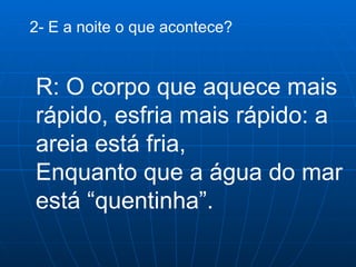 2- E a noite o que acontece? R: O corpo que aquece mais rápido, esfria mais rápido: a areia está fria,  Enquanto que a água do mar está “quentinha”.  