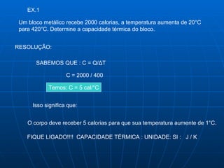 EX.1 Um bloco metálico recebe 2000 calorias, a temperatura aumenta de 20°C  para 420°C. Determine a capacidade térmica do bloco.  RESOLUÇÃO: SABEMOS QUE : C = Q/ Δ T C = 2000 / 400 Temos: C = 5 cal/°C Isso significa que: O corpo deve receber 5 calorias para que sua temperatura aumente de 1°C. FIQUE LIGADO!!!!  CAPACIDADE TÉRMICA : UNIDADE: SI :  J / K  