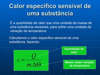 Calor específico sensível de uma substância É a quantidade de calor que uma unidade de massa de uma substância necessita, para sofrer uma unidade de variação de temperatura. Calculamos o calor específico sensível de uma substância, fazendo: Quantidade de calor Massa vezes variação de temperatura 