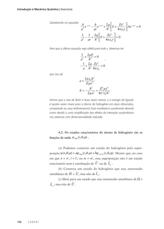 Introdução à Mecânica Quântica | Exercícios

Substituindo na equação:

Ze 2  − r a
A − r a A − r a 2µ 
e − e + 2 E +
=0
 Ae
a2
ar
h 
4π ε 0 r 
Ze 2 
1
1 2µ 
+ 2 E +
−
 =0
a2 ar h 
4π ε 0 r 

Para que a última equação seja válida para todo r, devemos ter:

1 2µ E
+ 2 =0
,
a2
h
2
1 2 µ Ze
=0
− + 2
a h 4π ε 0
que nos dá

a=

2π ε 0 h2
Zµ e2

E=−

Z2 µ e4
h2
= 2 2 2 .
2
2µ a
8π ε 0 h

Vemos que o raio de Bohr é duas vezes menor, e a energia de ligação
é quatro vezes maior para o átomo de hidrogênio em duas dimensões,
comparado ao caso tridimensional. Esse resultado é usualmente descrito
como devido a uma amplificação dos efeitos da interação coulombiana
nos sistemas com dimensionalidade reduzida.

4.2. Os estados estacionários do átomo de hidrogênio são as
funções de onda ψ nlm (r,θ , ϕ ) .
(a) Podemos construir um estado do hidrogênio pela superposição ψ (r,θ , ϕ ) = aψ nlm (r,θ , ϕ ) + bψ n ’l ’m ’ (r,θ , ϕ ). Mostre que, no caso
em que n ≠ n’, l ≠ l’, ou m ≠ m’, essa superposição não é um estado

ˆ2
ˆ
estacionário nem é autofunção de L ou de Lz .
(b) Construa um estado do hidrogênio que seja autoestado

ˆ
ˆ
ˆ
simultâneo de H e L2, mas não de Lz .
ˆ
(c) Idem para um estado que seja autoestado simultâneo de H e
ˆ2
ˆ
Lz , mas não de L .

156

CEDERJ

 