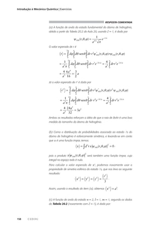 Introdução à Mecânica Quântica | Exercícios

RESPOSTA COMENTADA

(a) A função de onda do estado fundamental do átomo de hidrogênio,
obtida a partir da Tabela 20.2 da Aula 20, usando Z = 1, é dada por

ψ 100 (r,θ , ϕ ) =

1
a

32

π

e−r a

O valor esperado de r é
2π

π

0

0

r =
1
a3π

=

∞

2 *
∫ dϕ ∫ dθ senθ ∫ dr r ψ 100 (r,θ ,ϕ) rψ 100 (r,θ ,ϕ)
0

2π

π

∞

0

0

0

3 − 2r a
∫ dϕ ∫ dθ senθ ∫ dr r e =

∞

4
dr r 3e − 2 r a
a3 ∫
0

4

3
4 6a
= a
3
a 16 2

=

Já o valor esperado de r2 é dado por
2π

r2 =

π

0

=
=

1
a3π

∞

2 *
2
∫ dϕ ∫ dθ senθ ∫ dr r ψ 100 (r,θ ,ϕ) r ψ 100 (r,θ ,ϕ)
0

2π

0

π

∞

0

0

4 − 2r a
∫ dϕ ∫ dθ senθ ∫ dr r e =
0

∞

4
dr r 4 e − 2 r a
3 ∫
a 0

5

4 24a
= 3a2
a3 32

Ambos os resultados reforçam a idéia de que o raio de Bohr é uma boa
medida do tamanho do átomo de hidrogênio.

(b) Como a distribuição de probabilidades associada ao estado 1s do
átomo de hidrogênio é esfericamente simétrica, e levando-se em conta
que x é uma função ímpar, temos:

x = ∫ d 3r x ψ 100 (r,θ , ϕ ) = 0 ,
2

2

pois o produto x ψ 100 (r,θ , ϕ ) será também uma função ímpar, cuja
integal no espaço todo é nula.
Para calcular o valor esperado de x2, podemos novamente usar a
propriedade de simetria esférica do estado 1s, que nos leva ao seguinte
resultado:

x

2

= y

2

= z

2

=

r2
3

.

Assim, usando o resultado do item (a), obtemos x 2 = a 2.

(c) A função de onda do estado n = 2, l = 1, m = 1, segundo os dados
da Tabela 20.2 (novamente com Z = 1), é dada por:

158

CEDERJ

 