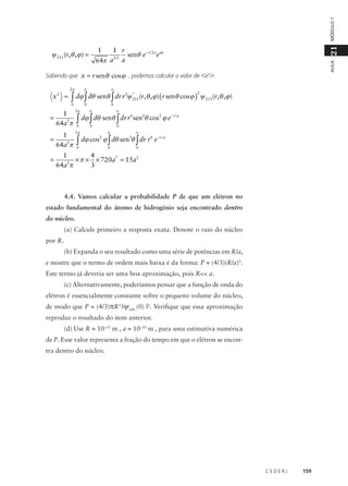 MÓDULO 1

21

1 r
senθ e − r 2 a eiϕ
32
64π a a

AULA

1

ψ 211 (r,θ , ϕ ) =

Sabendo que x = r senθ cos ϕ , podemos calcular o valor de <x2>:
2π

x2 =

π

0

=
=

∞

2 *
∫ dϕ ∫ dθ senθ ∫ dr r ψ 211(r,θ ,ϕ) ( r senθ cosϕ ) ψ 211(r,θ ,ϕ)
0

2

0

1
64a5π

2π

π

0

0

1
64a5π

2π

π

∞

0

0

0

∞

6
2
2
−r a
∫ dϕ ∫ dθ senθ ∫ dr r sen θ cos ϕ e
0

2
3
6 −r a
∫ dϕ cos ϕ ∫ dθ sen θ ∫ dr r e

1
4
=
× π × × 720a7 = 15a2
5
3
64a π

4.4. Vamos calcular a probabilidade P de que um elétron no
estado fundamental do átomo de hidrogênio seja encontrado dentro
do núcleo.
(a) Calcule primeiro a resposta exata. Denote o raio do núcleo
por R.
(b) Expanda o seu resultado como uma série de potências em R/a,
e mostre que o termo de ordem mais baixa é da forma: P ≈ (4/3)(R/a)3.
Este termo já deveria ser uma boa aproximação, pois R<< a.
(c) Alternativamente, poderíamos pensar que a função de onda do
elétron é essencialmente constante sobre o pequeno volume do núcleo,
de modo que P ≈ (4/3)πR3 |ψ100 (0) |2. Verifique que essa aproximação
reproduz o resultado do item anterior.
(d) Use R ≈ 10–15 m , a ≈ 10–10 m , para uma estimativa numérica
de P. Esse valor representa a fração do tempo em que o elétron se encontra dentro do núcleo.

CEDERJ

159

 