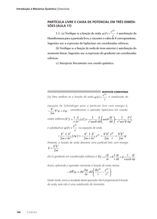 Introdução à Mecânica Quântica | Exercícios

PARTÍCULA LIVRE E CAIXA DE POTENCIAL EM TRÊS DIMENSÕES (AULA 17)
eikr
é autofunção da
r
Hamiltoniana para a partícula livre, e encontre o valor de E correspondente.
r

1.1. (a) Verifique se a função de onda ψ (r ) =

Sugestão: use a expressão do laplaciano em coordenadas esféricas.
(b) Verifique se a função de onda do item anterior é autofunção do
momento linear. Sugestão: use a expressão do gradiente em coordenadas
esféricas.
(c) Interprete fisicamente esse estado quântico.

RESPOSTA COMENTADA

r eikr
(a) Para verificar se a função de onda ψ (r ) =
é autofunção da
r
equação de Schrödinger para a partícula livre com energia E,

h2 2
∇ ψ = Eψ , consideramos o operador laplaciano em coorde2m
1 ∂
1
∂ 
∂f 
1
∂2 f
nadas esféricas, ∇ 2 f =
rf ) + 2
 senθ
+ 2 2
2 (
r ∂r
r senθ ∂θ 
∂θ  r sen θ ∂ϕ 2
−

eikr
na equação de onda,
r
h2 1 ∂ 2
h2 1 ∂ 2 ikr h2 k2 eikr h2 k2
−
e =
ψ
=
( rψ ) = −
2m r ∂r 2
2m r ∂ r 2
2m r
2m
r

e substituímos ψ (r ) =

Portanto, a função de onda descreve uma partícula livre com energia

E=

h 2 k2 .
2m
r

(b) O gradiente em coordenadas esféricas é ∇f = r ∂f + θˆ 1 ∂f + ϕ
ˆ
ˆ

∂r

r ∂θ

1 ∂f .
r senθ ∂ϕ

Assim, aplicando o operador momento à função de onda, temos

r
 ikeikr eikr  .
∂ψ
ˆ
ˆ
− i h∇ψ = i hr
− 2 
i hr 
∂r
r 
 r
Deste modo, como o resultado desta operação não é proporcional à função
de onda, esta não é uma autofunção do momento.

148

CEDERJ

 