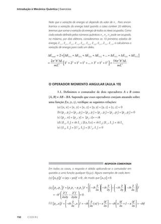 Introdução à Mecânica Quântica | Exercícios

Note que a variação de energia só depende do valor de n1 . Para encontrarmos a variação da energia total quando a caixa contiver 20 elétrons,
teremos que somar a variação da energia de todos os níveis ocupados. Como
cada estado definido pelos números quânticos n1 , n2 , n3 pode ser ocupado,
no máximo, por dois elétrons, consideramos os 10 primeiros estados de
energia, E111 , E211 , E121 , E112 , E221 , E212 , E122 , E311 , E131 , E113 , e calculamos a
variação de energia para cada um deles.

∆Etotal = 2 × [ ∆E111 + ∆E211 + ∆E121 + ∆E112 + ... + ∆ E311 + ∆ E131 + ∆ E113 ]
=

2π 2 h2 ∆L 2
54π 2 h2 ∆L
1 + 22 + 12 + 12 + ... + 32 + 12 + 12  =

mL3 
mL3

O OPERADOR MOMENTO ANGULAR (AULA 19)
3.1. Definimos o comutador de dois operadores A e B como
[A, B] = AB – BA. Supondo que esses operadores estejam atuando sobre
uma função f(x, y, z), verifique as seguintes relações:
(a) [x, x] = [x, y] = [x, z] = [y, y] = [y, z] = [z, z] = 0
(b) [px , px] = [px , py] = [px , pz] = [py , py] = [py , pz] = [pz , pz] = 0
(c) [px , x] = [py , y] = [ px,, x ] =– i h
[pz z]= −

(d) [Lx, x ] ] = i h Lz ; [Ly, ,Lz]==−ii h Lx; [Lzx,, L] ]== i h Ly
[ px x ]
[ p Ly = −
[p xx −
(e) [L2, Lx] = [L22, Ly] = [L22, Lz] = 0

RESPOSTA COMENTADA

Em todos os casos, a resposta é obtida aplicando-se o comutador em
questão a uma função qualquer f(x,y,z). Alguns exemplos de cada item:
(a) [ x, y ] f = (xy − yx)f = 0 , de modo que [ x, y ] = 0 .

(

)



(b)  px , py  f = px py − py px f =  − i h



∂ 
∂ 
∂  
∂ 
  − ih  −  − ih   − ih  f
∂x  
∂x  
∂y  
∂y  


 ∂2 f
∂2 f 
= − h2 
−
=0 .

 ∂x∂y ∂y∂x 
(c) [ px , x ] f =  − i h ∂ , x  f = − i h  ∂ ( xf ) − x ∂f  = − i h  x ∂f + f − x ∂f  = − i hf

 ∂x
 ∂x
∂x 
∂x 
∂x 







150

CEDERJ

 