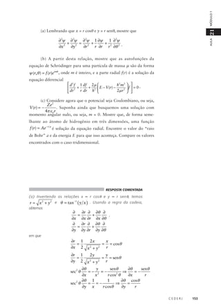 MÓDULO 1

21

(a) Lembrando que x = r cosθ e y = r senθ, mostre que

AULA

∂ 2ψ ∂ 2ψ ∂ 2ψ 1 ∂ψ 1 ∂ 2ψ
+
= 2 +
+
∂x 2 ∂y 2
∂r
r ∂r r 2 ∂θ 2 .
(b) A partir desta relação, mostre que as autofunções da
equação de Schrödinger para uma partícula de massa µ são da forma

ψ (r,θ ) = f (r)eimθ , onde m é inteiro, e a parte radial f(r) é a solução da
equação diferencial

 d 2 f 1 df 2 µ 
h2 m2  
+ 2  E − V (r) −
 2 +
f  = 0.
r dr h 
2µ r 2  
 dr

(c) Considere agora que o potencial seja Coulombiano, ou seja,

Ze 2
. Suponha ainda que busquemos uma solução com
4π ε 0 r
momento angular nulo, ou seja, m = 0. Mostre que, de forma semeV (r) = −

lhante ao átomo de hidrogênio em três dimensões, uma função

f (r) = Ae − r a é solução da equação radial. Encontre o valor do “raio
de Bohr” a e da energia E para que isso aconteça. Compare os valores
encontrados com o caso tridimensional.

RESPOSTA COMENTADA

(a) Invertendo as relações x = r cos θ e y = r sen θ , temos

r = x 2 + y 2 e θ = tan−1 ( y x ) . Usando a regra da cadeia,

obtemos

∂
∂r ∂ ∂θ ∂
,
=
+
∂x ∂x ∂r ∂x ∂θ
∂
∂r ∂ ∂θ ∂
=
+
∂y ∂y ∂r ∂y ∂θ

em que

∂r 1
2x
x
=
= = cosθ
2
2
∂x 2 x + y
r
∂r 1
2y
y
=
= = senθ
∂y 2 x 2 + y 2 r
∂θ
y
∂θ
senθ
senθ
⇒
=−
=− 2 =−
2
∂x
x
r cos θ
∂x
r
∂θ 1
1
∂θ cosθ
⇒
=
sec 2 θ
= =−
r cosθ
∂y x
∂y
r
sec 2 θ

CEDERJ

153

 