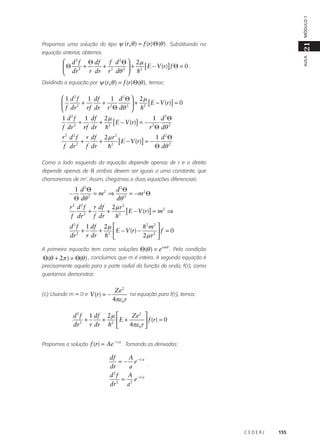 MÓDULO 1

21

Propomos uma solução do tipo ψ (r, θ ) = f (r) Θ (θ ) . Substituindo na

AULA

equação anterior, obtemos

 d 2 f Θ df f d 2 Θ  2 µ
+
[ E − V (r)] f Θ = 0 .
Θ 2 +
+
r dr r 2 dθ 2  h2
 dr
Dividindo a equação por ψ (r, θ ) = f (r) Θ (θ ) , temos:

 1 d 2 f 1 df
1 d 2 Θ  2µ
+
+ 2
[ E − V (r)] = 0

+
2
rf dr r Θ dθ 2  h2
 f dr
1 d 2 f 1 df 2 µ
1 d2Θ
+
+ 2 [ E − V (r)] = − 2
f dr 2 rf dr h
r Θ dθ 2
r 2 d 2 f r df 2 µ r 2
1 d2Θ
+
+ 2 [ E − V (r)] = −
f dr 2 f dr
h
Θ dθ 2
Como o lado esquerdo da equação depende apenas de r e o direito
depende apenas de θ, ambos devem ser iguais a uma constante, que
chamaremos de m2. Assim, chegamos a duas equações diferenciais:

1 d2Θ
d2Θ
= m2 ⇒
= − m2 Θ
Θ dθ 2
dθ 2
r 2 d 2 f r df 2 µ r 2
+
+ 2 [ E − V (r)] = m2 ⇒
f dr 2 f dr
h

−

d 2 f 1 df 2 µ 
h2 m2 
+
+ 2  E − V (r) −
f = 0
2
r dr h 
2µ r 2 
dr
A primeira equação tem como soluções Θ(θ ) = e i mθ . Pela condição

Θ (θ + 2π ) = Θ(θ ) , concluimos que m é inteiro. A segunda equação é
precisamente aquela para a parte radial da função de onda, f(r), como
queríamos demonstrar.
(c) Usando m = 0 e V (r) = −

Ze 2
na equação para f(r), temos:
4πε 0 r

Ze 2 
d 2 f 1 df 2 µ 
+
+ 2 E +
 f (r) = 0
4πε 0 r 
dr 2 r dr h 
Propomos a solução f (r) = Ae

−r a

. Tomando as derivadas:

df
A
= − e−r a .
a
dr
d2f
A −r a
=
e
dr 2 a2

CEDERJ

155

 