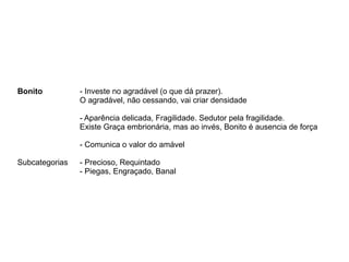 Bonito - Investe no agradável (o que dá prazer).
O agradável, não cessando, vai criar densidade
- Aparência delicada, Fragilidade. Sedutor pela fragilidade.
Existe Graça embrionária, mas ao invés, Bonito é ausencia de força
- Comunica o valor do amável
Subcategorias - Precioso, Requintado
- Piegas, Engraçado, Banal
 