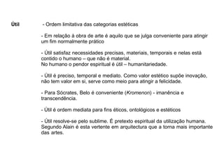 Útil - Ordem limitativa das categorias estéticas
- Em relação à obra de arte é aquilo que se julga conveniente para atingir
um fim normalmente prático
- Útil satisfaz necessidades precisas, materiais, temporais e nelas está
contido o humano – que não é material.
No humano o pendor espiritual é útil – humanitariedade.
- Útil é preciso, temporal e mediato. Como valor estético supõe inovação,
não tem valor em si, serve como meio para atingir a felicidade.
- Para Sócrates, Belo é conveniente (Kromenon) - imanência e
transcendência.
- Útil é ordem mediata para fins éticos, ontológicos e estéticos
- Útil resolve-se pelo sublime. É pretexto espiritual da utilização humana.
Segundo Alain é esta vertente em arquitectura que a torna mais importante
das artes.
 