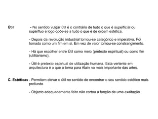 Útil - No sentido vulgar útil é o contrário de tudo o que é superficial ou
supérfluo e logo opõe-se a tudo o que é de ordem estética.
- Depois da revolução industrial tornou-se categórico e imperativo. Foi
tomado como um fim em si. Em vez de valor tornou-se constrangimento.
- Há que escolher entre Útil como meio (pretexto espiritual) ou como fim
(utilitarismo).
- Útil é pretexto espirtual de utilização humana. Esta vertente em
arquitectura é o que a torna para Alain na mais importante das artes.
C. Estéticas - Permitem elevar o útil no sentido de encontrar o seu sentido estético mais
profundo
- Objecto adequadamente feito não cortou a função de uma exaltação
 
