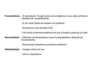 Funcionalismo - É redundante. Função como única exigência é uma visão primária e
mecânica do comportamento.
- É um modo rápido de resolver um problema.
- Esvazia-se numa situação finita
- Vai contra a harmonia platónica em que a função é parte de um todo
Racionalidade - Diferente de Racionalismo (como funcionalidade é diferente de
funcionalismo)
- Está sempre presente no processo construtivo
Habitabilidade - Imagem icónica do ser
- Útil em arquitectura
 