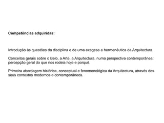 Competências adquiridas:
Introdução às questões da disciplina e de uma exegese e hermenêutica da Arquitectura.
Conceitos gerais sobre o Belo, a Arte, a Arquitectura, numa perspectiva contemporânea:
percepção geral do que nos rodeia hoje e porquê.
Primeira abordagem histórica, conceptual e fenomenológica da Arquitectura, através dos
seus contextos modernos e contemporâneos.
 