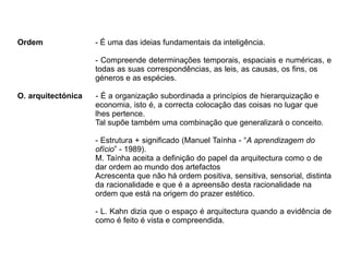 Ordem - É uma das ideias fundamentais da inteligência.
- Compreende determinações temporais, espaciais e numéricas, e
todas as suas correspondências, as leis, as causas, os fins, os
géneros e as espécies.
O. arquitectónica - É a organização subordinada a princípios de hierarquização e
economia, isto é, a correcta colocação das coisas no lugar que
lhes pertence.
Tal supõe também uma combinação que generalizará o conceito.
- Estrutura + significado (Manuel Taínha - “A aprendizagem do
ofício” - 1989).
M. Taínha aceita a definição do papel da arquitectura como o de
dar ordem ao mundo dos artefactos
Acrescenta que não há ordem positiva, sensitiva, sensorial, distinta
da racionalidade e que é a apreensão desta racionalidade na
ordem que está na origem do prazer estético.
- L. Kahn dizia que o espaço é arquitectura quando a evidência de
como é feito é vista e compreendida.
 