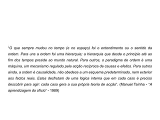 “O que sempre mudou no tempo (e no espaço) foi o entendimento ou o sentido da
ordem. Para uns a ordem foi uma hierarquia; a hierarquia que desde o princípio até ao
fim dos tempos preside ao mundo natural. Para outros, o paradigma de ordem é uma
máquina, um mecanismo regulado pela acção recíproca de causas e efeitos. Para outros
ainda, a ordem é causalidade, não obedece a um esquema predeterminado, nem exterior
aos factos reais. Estes desfrutam de uma lógica interna que em cada caso é preciso
descobrir para agir: cada caso gera a sua própria teoria de acção”. (Manuel Taínha - “A
aprendizagem do ofício” - 1989)
 