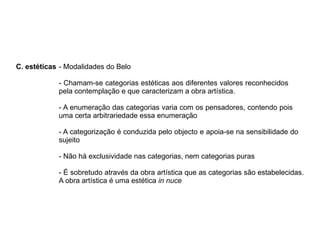 C. estéticas - Modalidades do Belo
- Chamam-se categorias estéticas aos diferentes valores reconhecidos
pela contemplação e que caracterizam a obra artística.
- A enumeração das categorias varia com os pensadores, contendo pois
uma certa arbitrariedade essa enumeração
- A categorização é conduzida pelo objecto e apoia-se na sensibilidade do
sujeito
- Não há exclusividade nas categorias, nem categorias puras
- É sobretudo através da obra artística que as categorias são estabelecidas.
A obra artística é uma estética in nuce
 