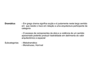 Dramático - Em grego drama significa acção e é justamente neste largo sentido
em que reside o risco em relação a uma arquitectura participante da
categoria
- O excesso de componentes da obra e a violência de um sentido
apaixonado poderão produzir teatralidade em detrimento do valor
arquitectónico e espacial
Subcategorias - Melodramático
- Monstruoso, Horrível
 