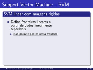 Support Vector Machine – SVM
SVM linear com margens rı́gidas
Define fronteiras lineares a
partir de dados linearmente
separáveis
Não permite pontos nessa fronteira
Norton Trevisan Roman(norton@usp.br) 27 de maio de 2019 5 / 35
 