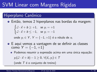 SVM Linear com Margens Rı́gidas
Hiperplano Canônico
Então, temos 2 hiperplanos nas bordas da margem:
(
~
ω · ~
x + b ≥ +1, se yi = +1
~
ω · ~
x + b ≤ −1, se yi = −1
onde yi ∈ Y , Y = {−1, +1} é o rótulo de xi
E aqui vemos a vantagem de se definir as classes
como Y = {−1, +1}
Podemos resumir a expressão acima em uma única equação:
yi (~
ω · ~
x + b) − 1 ≥ 0, ∀(~
xi , yi ) ∈ T
(onde T é o conjunto de treino)
Norton Trevisan Roman(norton@usp.br) 27 de maio de 2019 7 / 35
 