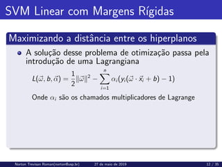 SVM Linear com Margens Rı́gidas
Maximizando a distância entre os hiperplanos
A solução desse problema de otimização passa pela
introdução de uma Lagrangiana
L(~
ω, b, ~
α) =
1
2
k~
ωk2
−
n
X
i=1
αi (yi (~
ω · ~
xi + b) − 1)
Onde αi são os chamados multiplicadores de Lagrange
Norton Trevisan Roman(norton@usp.br) 27 de maio de 2019 12 / 35
 