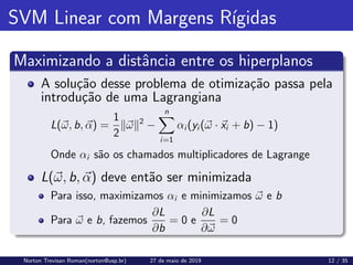 SVM Linear com Margens Rı́gidas
Maximizando a distância entre os hiperplanos
A solução desse problema de otimização passa pela
introdução de uma Lagrangiana
L(~
ω, b, ~
α) =
1
2
k~
ωk2
−
n
X
i=1
αi (yi (~
ω · ~
xi + b) − 1)
Onde αi são os chamados multiplicadores de Lagrange
L(~
ω, b, ~
α) deve então ser minimizada
Para isso, maximizamos αi e minimizamos ~
ω e b
Para ~
ω e b, fazemos
∂L
∂b
= 0 e
∂L
∂~
ω
= 0
Norton Trevisan Roman(norton@usp.br) 27 de maio de 2019 12 / 35
 