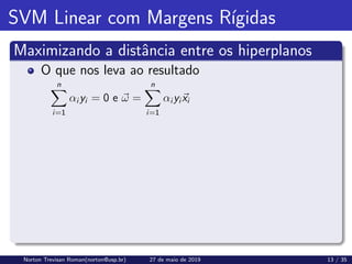 SVM Linear com Margens Rı́gidas
Maximizando a distância entre os hiperplanos
O que nos leva ao resultado
n
X
i=1
αi yi = 0 e ~
ω =
n
X
i=1
αi yi~
xi
Norton Trevisan Roman(norton@usp.br) 27 de maio de 2019 13 / 35
 