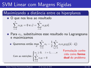 SVM Linear com Margens Rı́gidas
Maximizando a distância entre os hiperplanos
Formulação conhe-
cida como forma
dual do problema
O que nos leva ao resultado
n
X
i=1
αi yi = 0 e ~
ω =
n
X
i=1
αi yi~
xi
Para αi, substituı́mos esse resultado na Lagrangeana
e maximizamos
Queremos então max
~
α
n
X
i=1
αi −
1
2
n
X
i,j=1
αi αj yi yj (~
xi · ~
xj )
Com as restrições





αi ≥ 0, i = 1, . . . , n
n
X
i=1
αi yi = 0
Norton Trevisan Roman(norton@usp.br) 27 de maio de 2019 13 / 35
 