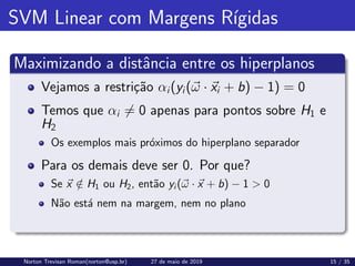 SVM Linear com Margens Rı́gidas
Maximizando a distância entre os hiperplanos
Vejamos a restrição αi(yi(~
ω · ~
xi + b) − 1) = 0
Temos que αi 6= 0 apenas para pontos sobre H1 e
H2
Os exemplos mais próximos do hiperplano separador
Para os demais deve ser 0. Por que?
Se ~
x /
∈ H1 ou H2, então yi (~
ω · ~
x + b) − 1  0
Não está nem na margem, nem no plano
Norton Trevisan Roman(norton@usp.br) 27 de maio de 2019 15 / 35
 