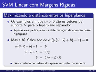 SVM Linear com Margens Rı́gidas
Maximizando a distância entre os hiperplanos
Os exemplos em que αi  0 são os vetores de
suporte V para o hiperplano separador
Apenas eles participarão da determinação da equação desse
hiperplano
Mas e b? Calculado de αi(yi(~
ω · ~
xi + b) − 1) = 0
yi (~
ω · ~
xi + b) − 1 = 0
~
ω · ~
xi + b = 1/yi
b = 1/yi − ~
ω · ~
xi
Isso, contudo considerando apenas um vetor de suporte
Norton Trevisan Roman(norton@usp.br) 27 de maio de 2019 16 / 35
 