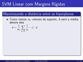 SVM Linear com Margens Rı́gidas
Maximizando a distância entre os hiperplanos
Como temos nV vetores de suporte, b será a média
dentre eles
b =
1
nV
X
xj ∈V
1
yj
− ~
ω · ~
xj
Norton Trevisan Roman(norton@usp.br) 27 de maio de 2019 17 / 35
 