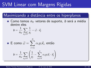 SVM Linear com Margens Rı́gidas
Maximizando a distância entre os hiperplanos
Como temos nV vetores de suporte, b será a média
dentre eles
b =
1
nV
X
xj ∈V
1
yj
− ~
ω · ~
xj
E como ~
ω =
n
X
i=1
αiyi~
xi, então
b =
1
nV
X
xj ∈V
1
yj
−
n
X
xi ∈V
αi yi~
xi · ~
xj
!
Norton Trevisan Roman(norton@usp.br) 27 de maio de 2019 17 / 35
 