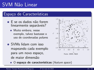 SVM Não Linear
Espaço de Caracterı́sticas
E se os dados não forem
linearmente separáveis?
Muito embora, nesse
exemplo, talvez bastasse o
uso de coordenadas polares
SVMs lidam com isso
mapeando cada exemplo
para um novo espaço, Fonte: AIMA. RN
de maior dimensão
O espaço de caracterı́sticas (feature space)
Norton Trevisan Roman(norton@usp.br) 27 de maio de 2019 23 / 35
 