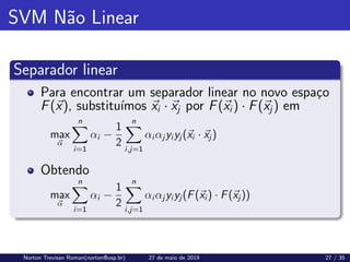 SVM Não Linear
Separador linear
Para encontrar um separador linear no novo espaço
F(~
x), substituı́mos ~
xi · ~
xj por F(~
xi) · F(~
xj) em
max
~
α
n
X
i=1
αi −
1
2
n
X
i,j=1
αi αj yi yj (~
xi · ~
xj )
Obtendo
max
~
α
n
X
i=1
αi −
1
2
n
X
i,j=1
αi αj yi yj (F(~
xi ) · F(~
xj ))
Norton Trevisan Roman(norton@usp.br) 27 de maio de 2019 27 / 35
 