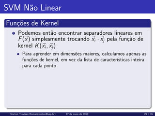 SVM Não Linear
Funções de Kernel
Podemos então encontrar separadores lineares em
F(~
x) simplesmente trocando ~
xi · ~
xj pela função de
kernel K(~
xi, ~
xj)
Para aprender em dimensões maiores, calculamos apenas as
funções de kernel, em vez da lista de caracterı́sticas inteira
para cada ponto
Norton Trevisan Roman(norton@usp.br) 27 de maio de 2019 29 / 35
 