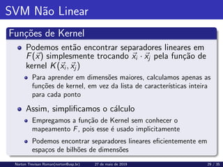 SVM Não Linear
Funções de Kernel
Podemos então encontrar separadores lineares em
F(~
x) simplesmente trocando ~
xi · ~
xj pela função de
kernel K(~
xi, ~
xj)
Para aprender em dimensões maiores, calculamos apenas as
funções de kernel, em vez da lista de caracterı́sticas inteira
para cada ponto
Assim, simplificamos o cálculo
Empregamos a função de Kernel sem conhecer o
mapeamento F, pois esse é usado implicitamente
Podemos encontrar separadores lineares eficientemente em
espaços de bilhões de dimensões
Norton Trevisan Roman(norton@usp.br) 27 de maio de 2019 29 / 35
 